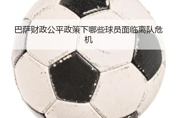 巴萨财政公平政策下哪些球员面临离队危机